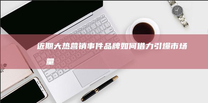 近期大热营销事件：品牌如何借力引爆市场流量